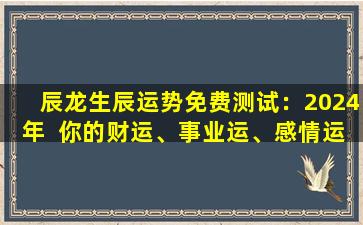 辰龙生辰运势免费测试：2024年  你的财运、事业运、感情运如  何